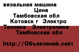 вязальная машина silver reed srp 60n › Цена ­ 68 000 - Тамбовская обл., Котовск г. Электро-Техника » Электроника   . Тамбовская обл.